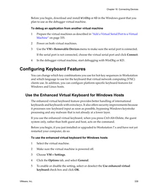 VMware, Inc. 339
Chapter 16 Connecting Devices
Before you begin, download and install WinDbg or KD in the Windows guest that you 
plan to use as the debugger virtual machine.
To debug an application from another virtual machine
1 Prepare the virtual machines as described in “Add a Virtual Serial Port to a Virtual 
Machine” on page 335. 
2 Power on both virtual machines.
3 Use the VM > Removable Devices menu to make sure the serial port is connected. 
If the serial port is not connected, choose the virtual serial port and click Connect.
4 In the debugger virtual machine, start debugging with WinDbg or KD. 
Configuring Keyboard Features
You can change which key combinations you use for hot‐key sequences in Workstation 
and which language to use for the keyboard that virtual network computing (VNC) 
clients use. In addition, you can configure platform‐specific keyboard features for 
Windows and Linux hosts.
Use the Enhanced Virtual Keyboard for Windows Hosts
The enhanced virtual keyboard feature provides better handling of international 
keyboards and keyboards with extra keys. It also offers security improvements because 
it processes raw keyboard input as soon as possible, bypassing Windows keystroke 
processing and any malware that is not already at a lower layer.
If you use the enhanced virtual keyboard, when you press Ctrl+Alt+Delete, the guest 
system only, rather than both guest and host, acts on the command.
Before you begin, if you just installed or upgraded to Workstation 7.x and have not yet 
restarted your computer, do so. 
To use the enhanced virtual keyboard for Windows hosts
1 Select the virtual machine. 
2 Make sure the virtual machine is powered off. 
3 Choose VM > Settings. 
4 Click the Options tab, and select General. 
5 To enable or disable the setting, select or deselect the Use enhanced virtual 
keyboard check box and click OK.
 