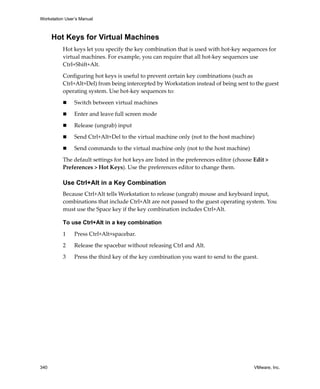 Workstation User’s Manual
340 VMware, Inc.
Hot Keys for Virtual Machines
Hot keys let you specify the key combination that is used with hot‐key sequences for 
virtual machines. For example, you can require that all hot‐key sequences use 
Ctrl+Shift+Alt. 
Configuring hot keys is useful to prevent certain key combinations (such as 
Ctrl+Alt+Del) from being intercepted by Workstation instead of being sent to the guest 
operating system. Use hot‐key sequences to:
 Switch between virtual machines 
 Enter and leave full screen mode 
 Release (ungrab) input 
 Send Ctrl+Alt+Del to the virtual machine only (not to the host machine) 
 Send commands to the virtual machine only (not to the host machine) 
The default settings for hot keys are listed in the preferences editor (choose Edit > 
Preferences > Hot Keys). Use the preferences editor to change them.
Use Ctrl+Alt in a Key Combination
Because Ctrl+Alt tells Workstation to release (ungrab) mouse and keyboard input, 
combinations that include Ctrl+Alt are not passed to the guest operating system. You 
must use the Space key if the key combination includes Ctrl+Alt.
To use Ctrl+Alt in a key combination
1 Press Ctrl+Alt+spacebar.
2 Release the spacebar without releasing Ctrl and Alt.
3 Press the third key of the key combination you want to send to the guest. 
 