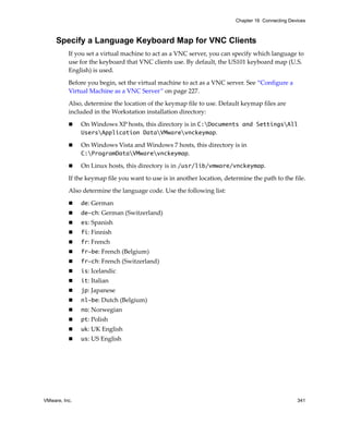 VMware, Inc. 341
Chapter 16 Connecting Devices
Specify a Language Keyboard Map for VNC Clients
If you set a virtual machine to act as a VNC server, you can specify which language to 
use for the keyboard that VNC clients use. By default, the US101 keyboard map (U.S. 
English) is used.
Before you begin, set the virtual machine to act as a VNC server. See “Configure a 
Virtual Machine as a VNC Server” on page 227.
Also, determine the location of the keymap file to use. Default keymap files are 
included in the Workstation installation directory:
 On Windows XP hosts, this directory is in C:Documents and SettingsAll
UsersApplication DataVMwarevnckeymap.
 On Windows Vista and Windows 7 hosts, this directory is in 
C:ProgramDataVMwarevnckeymap.
 On Linux hosts, this directory is in /usr/lib/vmware/vnckeymap.
If the keymap file you want to use is in another location, determine the path to the file.
Also determine the language code. Use the following list:
 de: German
 de-ch: German (Switzerland)
 es: Spanish 
 fi: Finnish
 fr: French
 fr-be: French (Belgium)
 fr-ch: French (Switzerland)
 is: Icelandic
 it: Italian
 jp: Japanese
 nl-be: Dutch (Belgium)
 no: Norwegian
 pt: Polish
 uk: UK English
 us: US English
 