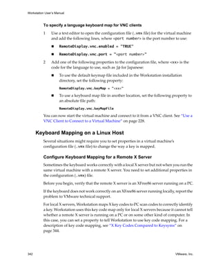 Workstation User’s Manual
342 VMware, Inc.
To specify a language keyboard map for VNC clients
1 Use a text editor to open the configuration file (.vmx file) for the virtual machine 
and add the following lines, where <port number> is the port number to use:
 RemoteDisplay.vnc.enabled = "TRUE"
 RemoteDisplay.vnc.port = "<port number>"
2 Add one of the following properties to the configuration file, where <xx> is the 
code for the language to use, such as jp for Japanese:
 To use the default keymap file included in the Workstation installation 
directory, set the following property:
RemoteDisplay.vnc.keyMap = "<xx>"
 To use a keyboard map file in another location, set the following property to 
an absolute file path:
RemoteDisplay.vnc.keyMapFile
You can now start the virtual machine and connect to it from a VNC client. See “Use a 
VNC Client to Connect to a Virtual Machine” on page 228.
Keyboard Mapping on a Linux Host
Several situations might require you to set properties in a virtual machine’s 
configuration file (.vmx file) to change the way a key is mapped.
Configure Keyboard Mapping for a Remote X Server
Sometimes the keyboard works correctly with a local X server but not when you run the 
same virtual machine with a remote X server. You need to set additional properties in 
the configuration (.vmx) file.
Before you begin, verify that the remote X server is an XFree86 server running on a PC.
If the keyboard does not work correctly on an XFree86 server running locally, report the 
problem to VMware technical support.
For local X servers, Workstation maps X key codes to PC scan codes to correctly identify 
a key. Workstation uses this key code map only for local X servers because it cannot tell 
whether a remote X server is running on a PC or on some other kind of computer. In 
this case, you can set a property to tell Workstation to use key code mapping. For a 
description of key code mapping, see “X Key Codes Compared to Keysyms” on 
page 344.
 