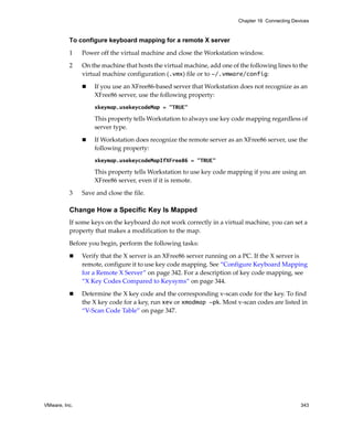VMware, Inc. 343
Chapter 16 Connecting Devices
To configure keyboard mapping for a remote X server
1 Power off the virtual machine and close the Workstation window. 
2 On the machine that hosts the virtual machine, add one of the following lines to the 
virtual machine configuration (.vmx) file or to ~/.vmware/config:
 If you use an XFree86‐based server that Workstation does not recognize as an 
XFree86 server, use the following property: 
xkeymap.usekeycodeMap = "TRUE"
This property tells Workstation to always use key code mapping regardless of 
server type. 
 If Workstation does recognize the remote server as an XFree86 server, use the 
following property: 
xkeymap.usekeycodeMapIfXFree86 = "TRUE"
This property tells Workstation to use key code mapping if you are using an 
XFree86 server, even if it is remote. 
3 Save and close the file.
Change How a Specific Key Is Mapped
If some keys on the keyboard do not work correctly in a virtual machine, you can set a 
property that makes a modification to the map. 
Before you begin, perform the following tasks:
 Verify that the X server is an XFree86 server running on a PC. If the X server is 
remote, configure it to use key code mapping. See “Configure Keyboard Mapping 
for a Remote X Server” on page 342. For a description of key code mapping, see 
“X Key Codes Compared to Keysyms” on page 344.
 Determine the X key code and the corresponding v‐scan code for the key. To find 
the X key code for a key, run xev or xmodmap -pk. Most v‐scan codes are listed in 
“V‐Scan Code Table” on page 347. 
 