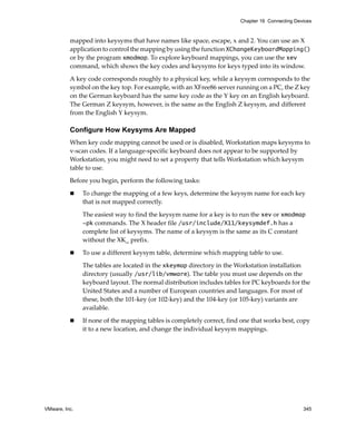VMware, Inc. 345
Chapter 16 Connecting Devices
mapped into keysyms that have names like space, escape, x and 2. You can use an X 
application to control the mapping by using the function XChangeKeyboardMapping() 
or by the program xmodmap. To explore keyboard mappings, you can use the xev 
command, which shows the key codes and keysyms for keys typed into its window. 
A key code corresponds roughly to a physical key, while a keysym corresponds to the 
symbol on the key top. For example, with an XFree86 server running on a PC, the Z key 
on the German keyboard has the same key code as the Y key on an English keyboard. 
The German Z keysym, however, is the same as the English Z keysym, and different 
from the English Y keysym.
Configure How Keysyms Are Mapped
When key code mapping cannot be used or is disabled, Workstation maps keysyms to 
v‐scan codes. If a language‐specific keyboard does not appear to be supported by 
Workstation, you might need to set a property that tells Workstation which keysym 
table to use. 
Before you begin, perform the following tasks:
 To change the mapping of a few keys, determine the keysym name for each key 
that is not mapped correctly. 
The easiest way to find the keysym name for a key is to run the xev or xmodmap
-pk commands. The X header file /usr/include/X11/keysymdef.h has a 
complete list of keysyms. The name of a keysym is the same as its C constant 
without the XK_ prefix. 
 To use a different keysym table, determine which mapping table to use.
The tables are located in the xkeymap directory in the Workstation installation 
directory (usually /usr/lib/vmware). The table you must use depends on the 
keyboard layout. The normal distribution includes tables for PC keyboards for the 
United States and a number of European countries and languages. For most of 
these, both the 101‐key (or 102‐key) and the 104‐key (or 105‐key) variants are 
available.
 If none of the mapping tables is completely correct, find one that works best, copy 
it to a new location, and change the individual keysym mappings.
 