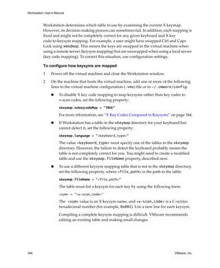 Workstation User’s Manual
346 VMware, Inc.
Workstation determines which table to use by examining the current X keymap. 
However, its decision‐making process can sometimes fail. In addition, each mapping is 
fixed and might not be completely correct for any given keyboard and X key 
code‐to‐keysym mapping. For example, a user might have swapped Ctrl and Caps 
Lock using xmodmap. This means the keys are swapped in the virtual machine when 
using a remote server (keysym mapping) but are unswapped when using a local server 
(key code mapping). To correct this situation, use configuration settings.
To configure how keysyms are mapped
1 Power off the virtual machine and close the Workstation window. 
2 On the machine that hosts the virtual machine, add one or more of the following 
lines to the virtual machine configuration (.vmx) file or to ~/.vmware/config:
 To disable X key code mapping to map keysyms rather than key codes to 
v‐scan codes, set the following property:
xkeymap.nokeycodeMap = "TRUE"
For more information, see “X Key Codes Compared to Keysyms” on page 344.
 If Workstation has a table in the xkeymap directory for your keyboard but 
cannot detect it, set the following property:
xkeymap.language = "<keyboard_type>"
The value <keyboard_type> must specify one of the tables in the xkeymap 
directory. However, the failure to detect the keyboard probably means the 
table is not completely correct for you. You might need to create a modified 
table and use the xkeymap.fileName property, described next.
 To use a different keysym mapping table that is not in the xkeymap directory, 
set the following property, where <file_path> is the path to the table:
xkeymap.fileName = "<file_path>"
The table must list a keysym for each key by using the following form:
<sym> = "<v-scan_code>"
The <sym> value is an X keysym name, and <v-scan_code> is a C‐syntax 
hexadecimal number (for example, 0x001). Use a new line for each keysym. 
Compiling a complete keysym mapping is difficult. VMware recommends 
editing an existing table and making small changes.
 