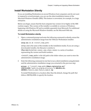 VMware, Inc. 35
Chapter 2 Installing and Upgrading VMware Workstation
Install Workstation Silently
If you are installing Workstation on several Windows host computers and do not want 
to respond to wizard prompts, you can use the silent installation feature of the 
Microsoft Windows Installer (MSI). This feature is convenient, for example, in a large 
enterprise.
Before you begin, ensure that the host computer has version 2.0 or higher of the MSI 
runtime engine. This version of the installer is available in versions of Windows 
beginning with Windows XP and is available separately from Microsoft. For additional 
details on using the Microsoft Windows Installer, see the Microsoft Web site.
To install Workstation silently
1 Open a command prompt and enter the following command to silently extract the 
administrative installation image from the VMware Workstation installer:
setup.exe /s /e <install_temp_path>
setup.exe is the name of the installer on the installation media. If you are using a 
downloaded installer, the filename is similar to 
VMwareWorkstation-<xxxx>.exe, where <xxxx> is a series of numbers 
representing the version and build numbers.
<install_temp_path> is the full path to the folder where you want to store the 
administrative installation image.
2 Enter the following command on one line to run a silent installation using msiexec 
and the administrative installation image you extracted in the previous step:
msiexec -i "<install_temp_path>VMware Workstation.msi"
[INSTALLDIR="<path_to_program_directory>"] ADDLOCAL=ALL
[REMOVE=<feature_name,feature_name>] /qn
To install Workstation in a location other than the default, change the path that 
follows INSTALLDIR= to specify the location.
 