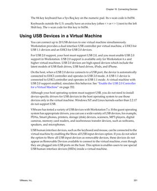 VMware, Inc. 351
Chapter 16 Connecting Devices
The 84‐key keyboard has a Sys Req key on the numeric pad. Its v‐scan code is 0x054.
Keyboards outside the U.S. usually have an extra key (often < > or < > |) next to the left 
Shift key. The v‐scan code for this key is 0x056.
Using USB Devices in a Virtual Machine
You can connect up to 20 USB devices to one virtual machine simultaneously. 
Workstation provides a dual interface USB controller per virtual machine, a UHCI for 
USB 1.1 devices and an EHCI for USB 2.0 devices.
For USB 2.0 support, your host must support USB 2.0, and you must enable USB 2.0 
support in Workstation. USB 2.0 support is available only for Workstation 6.x and 
higher virtual machines. USB 2.0 devices are high‐speed devices which include the 
latest models of USB flash drives, USB hard drives, iPods, and iPhone.
On the host, when a USB 2.0 device connects to a USB port, the device is automatically 
connected to EHCI controller and operates in USB 2.0 mode. A USB 1.1 device is 
connected to UHCI controller and operates in USB 1.1 mode. A virtual machine with 
USB 2.0 support enabled, simulates this behavior. See “Enable the USB 2.0 Controller 
for a Virtual Machine” on page 352.
Although your host operating system must support USB, you do not need to install 
device‐specific drivers for USB devices in the host operating system to use those 
devices only in the virtual machine. Windows NT and Linux kernels earlier than 2.2.17 
do not support USB. 
VMware has tested a variety of USB devices with Workstation 7.x. If the guest operating 
system has appropriate drivers, you can use a wide variety of USB devices, for example, 
PDAs, Smart phones, printers, storage (disk) devices, scanners, MP3 players, digital 
cameras, memory card readers, and isochronous transfer devices, such as webcams, 
speakers, and microphones.
USB human interface devices, such as the keyboard and mouse, can be connected to the 
virtual machine by enabling the Show all USB input devices option. If you do not select 
the option to Show all USB input devices as removable devices, these devices do not 
appear as Removable Devices available to connect to the virtual machine, even though 
they are plugged into USB ports on the host. This option is enables users to use special 
USB human interface devices (HIDs) inside a virtual machine.
 