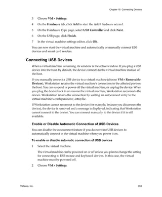 VMware, Inc. 353
Chapter 16 Connecting Devices
3 Choose VM > Settings. 
4 On the Hardware tab, click Add to start the Add Hardware wizard.
5 On the Hardware Type page, select USB Controller and click Next.
6 On the USB page, click Finish.
7 In the virtual machine settings editor, click OK.
You can now start the virtual machine and automatically or manually connect USB 
devices and smart card readers.
Connecting USB Devices
When a virtual machine is running, its window is the active window. If you plug a USB 
device into the host, by default, the device connects to the virtual machine instead of 
the host. 
If you manually connect a USB device to a virtual machine (choose VM > Removable 
Devices), Workstation retains the virtual machine’s connection to the affected port on 
the host. You can suspend or power off the virtual machine, or unplug the device. When 
you plug the device back in or resume the virtual machine, Workstation reconnects the 
device. Workstation retains the connection by writing an autoconnect entry to the 
virtual machine’s configuration (.vmx) file. 
If Workstation cannot reconnect to the device (for example, because you disconnect the 
device), the device is removed and a message is displayed, indicating that Workstation 
cannot connect to the device. You can connect manually to the device if it is still 
available. 
Enable or Disable Automatic Connection of USB Devices
You can disable the autoconnect feature if you do not want USB devices to 
automatically connect to the virtual machine when you power it on.
To enable or disable automatic connection of USB devices
1 Select the virtual machine.
The virtual machine can be powered on or off unless you plan to change the setting 
for connecting to USB mouse and keyboard devices. In this case, the virtual 
machine must be powered off.
2 Choose VM > Settings.
 
