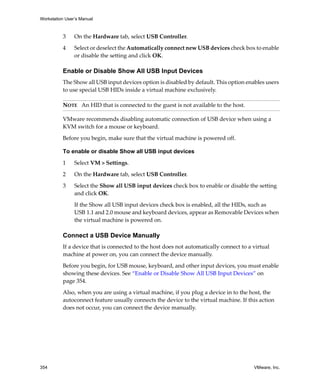 Workstation User’s Manual
354 VMware, Inc.
3 On the Hardware tab, select USB Controller.
4 Select or deselect the Automatically connect new USB devices check box to enable 
or disable the setting and click OK.
Enable or Disable Show All USB Input Devices
The Show all USB input devices option is disabled by default. This option enables users 
to use special USB HIDs inside a virtual machine exclusively. 
VMware recommends disabling automatic connection of USB device when using a 
KVM switch for a mouse or keyboard. 
Before you begin, make sure that the virtual machine is powered off.
To enable or disable Show all USB input devices
1 Select VM > Settings.
2 On the Hardware tab, select USB Controller.
3 Select the Show all USB input devices check box to enable or disable the setting 
and click OK.
If the Show all USB input devices check box is enabled, all the HIDs, such as 
USB 1.1 and 2.0 mouse and keyboard devices, appear as Removable Devices when 
the virtual machine is powered on.
Connect a USB Device Manually
If a device that is connected to the host does not automatically connect to a virtual 
machine at power on, you can connect the device manually. 
Before you begin, for USB mouse, keyboard, and other input devices, you must enable 
showing these devices. See “Enable or Disable Show All USB Input Devices” on 
page 354.
Also, when you are using a virtual machine, if you plug a device in to the host, the 
autoconnect feature usually connects the device to the virtual machine. If this action 
does not occur, you can connect the device manually.
NOTE   An HID that is connected to the guest is not available to the host. 
 