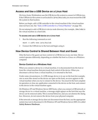 Workstation User’s Manual
356 VMware, Inc.
Access and Use a USB Device on a Linux Host
On Linux hosts, Workstation uses the USB device file system to connect to USB devices. 
If the USB device file system is not located in /proc/bus/usb, you must mount the USB 
file system to that location. 
Before you begin, add a USB controller to the virtual machine if the virtual machine 
does not have one. See “Add a USB Controller to a Virtual Machine” on page 352.
Do not attempt to add a USB drive’s device node directory (for example, /dev/sda) to 
the virtual machine as a hard disk.
To access and use a USB device on a Linux host
1 Run the following command as root:
mount -t usbfs none /proc/bus/usb
2 Connect the USB device to the host and begin using it.
How Device Control Is Shared Between Host and Guest
Only the host or the guest can have control of a USB device at any one time. Device 
control operates differently, depending on whether the host is a Linux or a Windows 
computer.
Device Control on a Windows Host
When you connect a device to a virtual machine, it is disconnected from the host or 
from the virtual machine that previously had control of the device. When you 
disconnect a device from a virtual machine, it is returned to the host.
Under some circumstances, if a USB storage device is in use on the host (for example, 
one or more files stored on the device are open on the host), an error appears in the 
virtual machine when you try to connect to the device. You must let the host complete 
its operation or close any application connected to the device on the host, and connect 
to the device in the virtual machine again.
On Windows XP and Windows Server 2003 hosts, when you connect a USB network or 
storage device to a virtual machine, a message might appear on the host that says the 
device can be removed safely. This is normal behavior, and you can dismiss the dialog 
box. However, do not remove the device from your physical computer. 
If the network or storage device does not disconnect from the host, use the appropriate 
system tray icon to disconnect it. On Windows XP and Windows Server 2003, it is called 
Safely Remove Hardware.
 