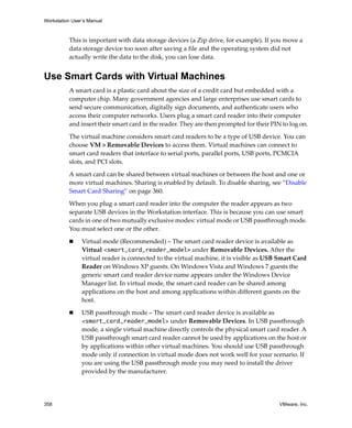 Workstation User’s Manual
358 VMware, Inc.
This is important with data storage devices (a Zip drive, for example). If you move a 
data storage device too soon after saving a file and the operating system did not 
actually write the data to the disk, you can lose data.
Use Smart Cards with Virtual Machines
A smart card is a plastic card about the size of a credit card but embedded with a 
computer chip. Many government agencies and large enterprises use smart cards to 
send secure communication, digitally sign documents, and authenticate users who 
access their computer networks. Users plug a smart card reader into their computer 
and insert their smart card in the reader. They are then prompted for their PIN to log on.
The virtual machine considers smart card readers to be a type of USB device. You can 
choose VM > Removable Devices to access them. Virtual machines can connect to 
smart card readers that interface to serial ports, parallel ports, USB ports, PCMCIA 
slots, and PCI slots.
A smart card can be shared between virtual machines or between the host and one or 
more virtual machines. Sharing is enabled by default. To disable sharing, see “Disable 
Smart Card Sharing” on page 360.
When you plug a smart card reader into the computer the reader appears as two 
separate USB devices in the Workstation interface. This is because you can use smart 
cards in one of two mutually exclusive modes: virtual mode or USB passthrough mode. 
You must select one or the other. 
 Virtual mode (Recommended) – The smart card reader device is available as 
Virtual <smart_card_reader_model> under Removable Devices. After the 
virtual reader is connected to the virtual machine, it is visible as USB Smart Card 
Reader on Windows XP guests. On Windows Vista and Windows 7 guests the 
generic smart card reader device name appears under the Windows Device 
Manager list. In virtual mode, the smart card reader can be shared among 
applications on the host and among applications within different guests on the 
host. 
 USB passthrough mode – The smart card reader device is available as 
<smart_card_reader_model> under Removable Devices. In USB passthrough 
mode, a single virtual machine directly controls the physical smart card reader. A 
USB passthrough smart card reader cannot be used by applications on the host or 
by applications within other virtual machines. You should use USB passthrough 
mode only if connection in virtual mode does not work well for your scenario. If 
you are using the USB passthrough mode you may need to install the driver 
provided by the manufacturer. 
 