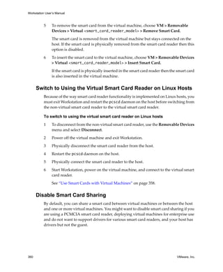 Workstation User’s Manual
360 VMware, Inc.
5 To remove the smart card from the virtual machine, choose VM > Removable 
Devices > Virtual <smart_card_reader_model> > Remove Smart Card. 
The smart card is removed from the virtual machine but stays connected on the 
host. If the smart card is physically removed from the smart card reader then this 
option is disabled.
6 To insert the smart card to the virtual machine, choose VM > Removable Devices 
> Virtual <smart_card_reader_model> > Insert Smart Card.
If the smart card is physically inserted in the smart card reader then the smart card 
is also inserted in the virtual machine.
Switch to Using the Virtual Smart Card Reader on Linux Hosts
Because of the way smart card reader functionality is implemented on Linux hosts, you 
must exit Workstation and restart the pcscd daemon on the host before switching from 
the non‐virtual smart card reader to the virtual smart card reader.
To switch to using the virtual smart card reader on Linux hosts
1 To disconnect from the non‐virtual smart card reader, use the Removable Devices 
menu and select Disconnect.
2 Power off the virtual machine and exit Workstation.
3 Physically disconnect the smart card reader from the host.
4 Restart the pcscd daemon on the host.
5 Physically connect the smart card reader to the host.
6 Start Workstation, power on the virtual machine, and connect to the virtual smart 
card reader.
See “Use Smart Cards with Virtual Machines” on page 358.
Disable Smart Card Sharing
By default, you can share a smart card between virtual machines or between the host 
and one or more virtual machines. You might want to disable smart card sharing if you 
are using a PCMCIA smart card reader, deploying virtual machines for enterprise use 
and do not want to support drivers for various smart card readers, and your host has 
drivers but not the guest.
 