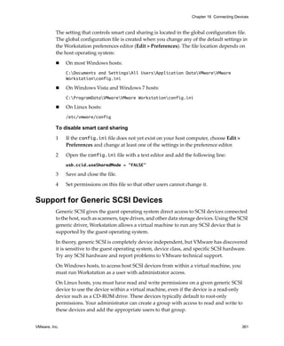 VMware, Inc. 361
Chapter 16 Connecting Devices
The setting that controls smart card sharing is located in the global configuration file. 
The global configuration file is created when you change any of the default settings in 
the Workstation preferences editor (Edit > Preferences). The file location depends on 
the host operating system:
 On most Windows hosts:
C:Documents and SettingsAll UsersApplication DataVMwareVMware
Workstationconfig.ini
 On Windows Vista and Windows 7 hosts:
C:ProgramDataVMwareVMware Workstationconfig.ini
 On Linux hosts:
/etc/vmware/config
To disable smart card sharing
1 If the config.ini file does not yet exist on your host computer, choose Edit > 
Preferences and change at least one of the settings in the preference editor.
2 Open the config.ini file with a text editor and add the following line:
usb.ccid.useSharedMode = "FALSE"
3 Save and close the file.
4 Set permissions on this file so that other users cannot change it.
Support for Generic SCSI Devices
Generic SCSI gives the guest operating system direct access to SCSI devices connected 
to the host, such as scanners, tape drives, and other data storage devices. Using the SCSI 
generic driver, Workstation allows a virtual machine to run any SCSI device that is 
supported by the guest operating system.
In theory, generic SCSI is completely device independent, but VMware has discovered 
it is sensitive to the guest operating system, device class, and specific SCSI hardware. 
Try any SCSI hardware and report problems to VMware technical support. 
On Windows hosts, to access host SCSI devices from within a virtual machine, you 
must run Workstation as a user with administrator access.
On Linux hosts, you must have read and write permissions on a given generic SCSI 
device to use the device within a virtual machine, even if the device is a read‐only 
device such as a CD‐ROM drive. These devices typically default to root‐only 
permissions. Your administrator can create a group with access to read and write to 
these devices and add the appropriate users to that group. 
 