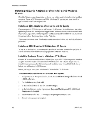 Workstation User’s Manual
362 VMware, Inc.
Installing Required Adapters or Drivers for Some Windows
Guests
On older Windows guest operating systems, you might need to install special host bus 
adapters. To use a SCSI device with 32‐bit Windows XP guests, you must install a 
special driver that VMware provides.
Installing a SCSI Adapter on Windows 9.x and Me Guests
If you use generic SCSI devices in a Windows 95, Windows 98, or Windows Me guest 
operating system and are experiencing problems with the devices, download the latest 
Mylex (BusLogic) BT/KT‐958 compatible host bus adapter from LSI Web site. To install 
the driver, follow the instructions on the Web site.
This driver overrides what Windows chooses as the best driver, but it corrects known 
problems. 
Installing a SCSI Driver for 32-Bit Windows XP Guests
To use SCSI devices in a 32‐bit Windows XP virtual machine, you need a special SCSI 
driver available from the Downloads page of the VMware Web site. 
Install the BusLogic Driver in a Windows NT 4.0 Guest
Generic SCSI devices use the virtual Mylex (BusLogic) BT/KT‐958 compatible host bus 
adapter provided by the virtual machine. On Windows NT 4.0, you might need to 
install the driver manually if it is not already installed for a virtual SCSI disk. Do so 
before you add a generic SCSI device.
Before you begin, have your Windows NT installation CD available.
To install the BusLogic driver in a Windows NT 4.0 guest
1 To open the SCSI Adapters control panel, choose Start > Settings > Control Panel 
> SCSI Adapters.
2 On the Drivers tab, click Add.
3 In the list of vendors on the left, select BusLogic.
4 In the list of drivers on the right, select BusLogic MultiMaster PCI SCSI Host 
Adapters and click OK.
5 Insert the Windows NT CD when you are prompted and click OK.
6 Reboot when you are prompted.
 