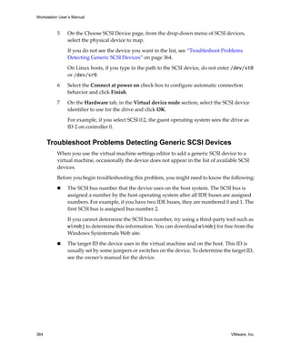 Workstation User’s Manual
364 VMware, Inc.
5 On the Choose SCSI Device page, from the drop‐down menu of SCSI devices, 
select the physical device to map.
If you do not see the device you want in the list, see “Troubleshoot Problems 
Detecting Generic SCSI Devices” on page 364. 
On Linux hosts, if you type in the path to the SCSI device, do not enter /dev/st0 
or /dev/sr0.
6 Select the Connect at power on check box to configure automatic connection 
behavior and click Finish.
7 On the Hardware tab, in the Virtual device node section, select the SCSI device 
identifier to use for the drive and click OK. 
For example, if you select SCSI 0:2, the guest operating system sees the drive as 
ID 2 on controller 0. 
Troubleshoot Problems Detecting Generic SCSI Devices
When you use the virtual machine settings editor to add a generic SCSI device to a 
virtual machine, occasionally the device does not appear in the list of available SCSI 
devices. 
Before you begin troubleshooting this problem, you might need to know the following:
 The SCSI bus number that the device uses on the host system. The SCSI bus is 
assigned a number by the host operating system after all IDE buses are assigned 
numbers. For example, if you have two IDE buses, they are numbered 0 and 1. The 
first SCSI bus is assigned bus number 2. 
If you cannot determine the SCSI bus number, try using a third‐party tool such as 
winobj to determine this information. You can download winobj for free from the 
Windows Sysinternals Web site.
 The target ID the device uses in the virtual machine and on the host. This ID is 
usually set by some jumpers or switches on the device. To determine the target ID, 
see the owner’s manual for the device.
 