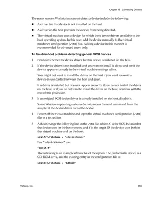 VMware, Inc. 365
Chapter 16 Connecting Devices
The main reasons Workstation cannot detect a device include the following:
 A driver for that device is not installed on the host. 
 A driver on the host prevents the device from being detected.
 The virtual machine uses a device for which there are no drivers available to the 
host operating system. In this case, add the device manually to the virtual 
machine’s configuration (.vmx) file. Adding a device in this manner is 
recommended for advanced users only. 
To troubleshoot problems detecting generic SCSI devices
1 Find out whether the device driver for this device is installed on the host.
2 If the device driver is not installed and you want to install it, do so and see if the 
device appears correctly in the virtual machine settings editor. 
You might not want to install the driver on the host if you want to avoid a 
device‐in‐use conflict between the host and guest.
If a driver is installed but does not appear correctly, if you cannot install the driver 
on the host, or if you do not want to install the driver on the host, continue with the 
rest of this procedure.
3 If an original SCSI device driver is already installed on the host, disable it. 
Some Windows operating systems do not process the send command from the 
adapter if the device driver owns the device.
4 Power off the virtual machine and open the virtual machine’s configuration (.vmx) 
file in a text editor.
5 Add or change the following line in the .vmx file, where X is the SCSI bus number 
the device uses on the host system, and Y is the target ID the device uses both in 
the virtual machine and on the host:
scsiZ:Y.fileName = "<deviceName>"
For "<deviceName>" use:
"scsiX:Y"
The following is an example of how to set the option. The problematic device is a 
CD‐ROM drive, and the existing entry in the configuration file is:
scsi0:4.fileName = "CdRom0"
 