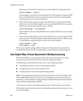 Workstation User’s Manual
366 VMware, Inc.
If the device on the host is located on bus 2 with target ID 4, change this line to:
scsi0:4.fileName = "scsi2:4"
If your problem was that the virtual machine has a SCSI adapter and generic SCSI 
device, but Workstation did not recognize the device when the virtual machine 
was powered on, you can stop at this point. 
6 If the virtual machine does not contain any SCSI devices, to add a generic SCSI 
device to a new virtual SCSI adapter, or to use an existing SCSI device as a generic 
SCSI device, add the following line in the .vmx file:
scsiZ:Y.deviceType = "scsi-passthru"
If you wanted to use an existing SCSI device as a generic SCSI device, you can stop 
at this point.
7 If the virtual machine does not contain any SCSI devices, or to add a generic SCSI 
device to a new virtual SCSI adapter, add the following lines in the .vmx file, where 
Z is the SCSI bus number the device uses in the virtual machine:
scsiZ:Y.present = "true"
scsiZ.present = "true"
If the virtual machine settings editor still does not include this device in the list of 
available SCSI devices for this virtual machine, contact VMware technical support.
Use Eight-Way Virtual Symmetric Multiprocessing
With Virtual SMP, you can assign processors and cores per processor to a virtual 
machine on any host machine that has at least two logical processors. 
The following are all considered to have two or more logical processors:
 A multiprocessor host with two or more physical CPUs
 A single‐processor host with a multicore CPU
 A single‐processor host with hyperthreading enabled
 You can power on and run multiple dual‐processor virtual machines concurrently.
The number of processors for a given virtual machine appears in the summary view of 
the virtual machine.
NOTE   On hyperthreaded uniprocessor hosts, performance of virtual machines with 
Virtual SMP might be below normal. Even on multiprocessor hosts, performance is 
affected if you overcommit by running multiple workloads that require more total CPU 
resources than are physically available.
 
