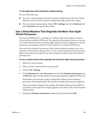 VMware, Inc. 367
Chapter 16 Connecting Devices
To use eight-way virtual symmetric multiprocessing
Do one of the following:
 For a new virtual machine, choose the custom configuration in the New Virtual 
Machine wizard. On the Processor Configuration page, specify the number. 
 For an existing virtual machine, choose VM > Settings and on the Hardware tab, 
select Processors and specify the number. 
Use a Virtual Machine That Originally Had More Than Eight
Virtual Processors
You can use Workstation 7.x, running on a multiprocessor host machine, to open a 
virtual machine created in ESX Server. You cannot use Workstation, however, to power 
on a virtual machine that has more than eight virtual processors assigned, even if more 
processors were assigned when the virtual machine was created in ESX Server. 
You can see the number of processors in the virtual machine’s summary view or by 
using the virtual machine settings editor. To use a virtual machine that has more than 
eight virtual processors assigned, you must change the number of processors before 
powering it on.
To use a virtual machine that originally had more than eight virtual processors
1 Select the virtual machine.
2 Make sure the virtual machine is powered off.
3 Choose VM > Settings.
4 On the Hardware tab, select Processors, and note that Number of processors is set 
to Other (x), where x is the number of processors originally assigned in ESX Server.
Workstation preserves this original configuration setting for the number of 
processors, even though eight is the maximum number of processors supported.
After you commit a change to this setting, the original setting for the number of 
processors is discarded and no longer appears as an option in the virtual machine 
settings editor.
5 Change the Number of processors setting to 1, 2, 4, or 8 and click OK.
 