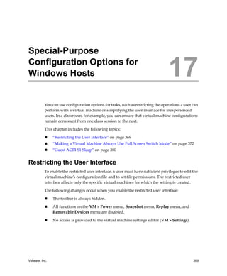 VMware, Inc. 369
17
You can use configuration options for tasks, such as restricting the operations a user can 
perform with a virtual machine or simplifying the user interface for inexperienced 
users. In a classroom, for example, you can ensure that virtual machine configurations 
remain consistent from one class session to the next.
This chapter includes the following topics:
 “Restricting the User Interface” on page 369
 “Making a Virtual Machine Always Use Full Screen Switch Mode” on page 372
 “Guest ACPI S1 Sleep” on page 380
Restricting the User Interface
To enable the restricted user interface, a user must have sufficient privileges to edit the 
virtual machine’s configuration file and to set file permissions. The restricted user 
interface affects only the specific virtual machines for which the setting is created.
The following changes occur when you enable the restricted user interface:
 The toolbar is always hidden.
 All functions on the VM > Power menu, Snapshot menu, Replay menu, and 
Removable Devices menu are disabled.
 No access is provided to the virtual machine settings editor (VM > Settings).
Special-Purpose
Configuration Options for
Windows Hosts 17
 