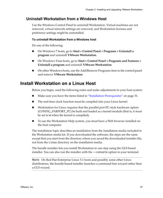 VMware, Inc. 37
Chapter 2 Installing and Upgrading VMware Workstation
Uninstall Workstation from a Windows Host
Use the Windows Control Panel to uninstall Workstation. Virtual machines are not 
removed, virtual network settings are removed, and Workstation licenses and 
preference settings might be uninstalled.
To uninstall Workstation from a Windows host
Do one of the following:
 On Windows 7 hosts, go to Start > Control Panel > Programs > Uninstall a 
program and uninstall VMware Workstation.
 On Windows Vista hosts, go to Start > Control Panel > Programs and Features > 
Uninstall a program and uninstall VMware Workstation.
 On other Windows hosts, use the Add/Remove Programs item in the control panel 
and remove VMware Workstation.
Install Workstation on a Linux Host
Before you begin, read the following notes and make adjustments to your host system:
 Make sure you have the items listed in “Installation Prerequisites” on page 31. 
 The real‐time clock function must be compiled into your Linux kernel. 
 Workstation for Linux requires that the parallel port PC‐style hardware option 
(CONFIG_PARPORT_PC) be built and loaded as a kernel module (that is, it must 
be set to m when the kernel is compiled). 
 To use the Workstation Help system, you must have a Web browser installed on 
the host computer.
The installation topic describes an installation from the installation media included in 
the Workstation media kit. If you downloaded the software, the steps are the same 
except that you start from the directory where you saved the downloaded installer file, 
not from the Linux directory on the installation media.
The bundle installer lets you install Workstation in one step using the GUI‐based 
installer. You can also run the installer with the --console option in your terminal.
NOTE   On Red Hat Enterprise Linux 5.1 hosts and possibly some other Linux 
distributions, the bundle‐based installer launches a command‐line wizard rather than 
a GUI wizard. 
 