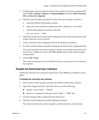 VMware, Inc. 371
Chapter 17 Special-Purpose Configuration Options for Windows Hosts
3 Configure the virtual machine to return to the snapshot any time it is powered off: 
Choose VM > Settings > Options > Snapshot/Replay and select After Powering 
Off and Revert to Snapshot. 
4 With the virtual machine powered off, restrict the user interface, as follows: 
a Close the VMware Workstation window.
b Open the virtual machine’s configuration file (.vmx file) in a text editor. 
c Add the following line anywhere in the file.
gui.restricted = "TRUE"
5 (Optional) Set file permissions on the configuration file to give normal users of the 
system read‐only access to the file.
6 Create a shortcut to the configuration file on the desktop and name it.
7 Run this virtual machine by double‐clicking the shortcut to the configuration file.
The virtual machine starts at the snapshot, with the user interface restricted. Users 
do not have a toolbar or access to the VM > Power menu or the virtual machine 
settings editor.
8 Choose File > Close.
The virtual machine powers off, and the next time a user powers it on, it returns to 
the snapshot.
Disable the Restricted User Interface
Disable the restricted user interface to make items in the VM menu available to users 
again.
To disable the restricted user interface
1 Power off the virtual machine and close the VMware Workstation window. 
2 Open the configuration file (.vmx) file and do one of the following:
 Set gui.restricted = "FALSE".
 Remove or comment out the gui.restricted = "TRUE" line. 
3 Save the changes to the configuration file and close it.
4 Start the virtual machine by double‐clicking the shortcut. 
The virtual machine starts at the snapshot, and the interface is not restricted.
 