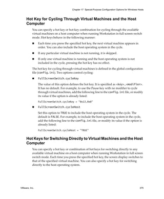 VMware, Inc. 375
Chapter 17 Special-Purpose Configuration Options for Windows Hosts
Hot Key for Cycling Through Virtual Machines and the Host
Computer
You can specify a hot key or hot‐key combination for cycling through the available 
virtual machines on a host computer when running Workstation in full screen switch 
mode. Hot keys behave in the following manner:
 Each time you press the specified hot key, the next virtual machine appears in 
order. You can also include the host operating system in the cycle.
 If any particular virtual machine is not running, it is skipped. 
 If only one virtual machine is running and the host operating system is not 
included in the cycle, pressing the hot key has no effect.
The hot key for cycling through virtual machines is defined in the global configuration 
file (config.ini). Two options control cycling:
 FullScreenSwitch.cycleKey
The value of this option defines the hot key. It is specified as <key>,<modifier>. 
It has no default. For example, to use the Pause key with no modifier to cycle 
through virtual machines, add the following line to the config.ini file, or modify 
its value if the option is already listed:
FullScreenSwitch.cycleKey = "0x13,0x0"
 FullScreenSwitch.cycleHost
Set this option to TRUE to include the host operating system in the cycle. The 
default is FALSE. For example, to include the host operating system in the cycle, 
add the following line to the config.ini file, or modify its value if the option is 
already listed:
FullScreenSwitch.cycleHost = "TRUE"
Hot Keys for Switching Directly to Virtual Machines and the Host
Computer
You can specify a hot key or combination of hot keys for switching directly to any 
available virtual machine on a host computer when running Workstation in full screen 
switch mode. Each time you press the specified hot key, the screen display switches to 
that of the specified virtual machine. You can also specify a hot key for switching 
directly to the host operating system.
 