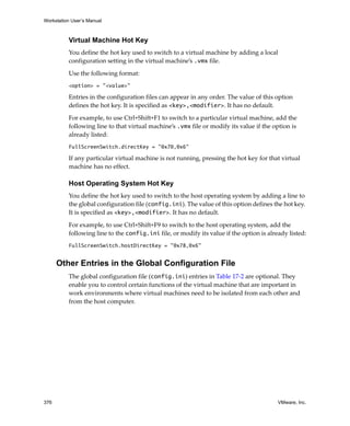 Workstation User’s Manual
376 VMware, Inc.
Virtual Machine Hot Key
You define the hot key used to switch to a virtual machine by adding a local 
configuration setting in the virtual machine’s .vmx file.
Use the following format:
<option> = "<value>"
Entries in the configuration files can appear in any order. The value of this option 
defines the hot key. It is specified as <key>,<modifier>. It has no default. 
For example, to use Ctrl+Shift+F1 to switch to a particular virtual machine, add the 
following line to that virtual machine’s .vmx file or modify its value if the option is 
already listed:
FullScreenSwitch.directKey = "0x70,0x6"
If any particular virtual machine is not running, pressing the hot key for that virtual 
machine has no effect.
Host Operating System Hot Key
You define the hot key used to switch to the host operating system by adding a line to 
the global configuration file (config.ini). The value of this option defines the hot key. 
It is specified as <key>,<modifier>. It has no default. 
For example, to use Ctrl+Shift+F9 to switch to the host operating system, add the 
following line to the config.ini file, or modify its value if the option is already listed:
FullScreenSwitch.hostDirectKey = "0x78,0x6"
Other Entries in the Global Configuration File
The global configuration file (config.ini) entries in Table 17‐2 are optional. They 
enable you to control certain functions of the virtual machine that are important in 
work environments where virtual machines need to be isolated from each other and 
from the host computer.
 
