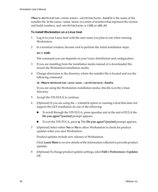 Workstation User’s Manual
38 VMware, Inc.
VMware-Workstation-<xxxx-xxxx>.<architecture>.bundle is the name of the 
installer file. In the name, <xxxx-xxxx> is a series of numbers that represent the version 
and build numbers, and <architecture> is i386 or x86_64.
To install Workstation on a Linux host
1 Log in to your Linux host with the user name you plan to use when running 
Workstation.
2 In a terminal window, become root to perform the initial installation steps:
su or sudo
The command you use depends on your Linux distribution and configuration.
3 If you are installing from the installation media instead of a downloaded file, 
mount the Workstation installation media.
4 Change directories to the directory where the installer file is located and run the 
following command:
sh VMware-Workstation-<xxxx-xxxx>.<architecture>.bundle
If you are using the Workstation installation media, this file is in the Linux 
directory.
5 Accept the VIX EULA to continue.
6 (Optional) If you are using the --console option or running a host that does not 
support the GUI installation do one of the following:
 To scroll through the VIX EULA, press spacebar and at the end of EULA the 
Do you agree? [yes/no] prompt appears.
 To exit the VIX EULA, press q. The Do you agree? [yes/no] prompt appears.
7 (Optional) Select either Yes or No to allow Workstation to check for product 
updates when you start Workstation.
Product updates include new releases of Workstation. 
Click Learn More to review details of the information collected to provide product 
updates.
8 (Optional) To change product updates settings, select Edit > Preferences > Updates 
tab. 
 