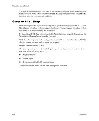 Workstation User’s Manual
380 VMware, Inc.
VMware recommends using a full path. If you use a relative path, the location is relative 
to the directory that is active when the vmware-fullscreen command is issued for the 
first time after the host computer reboots.
Guest ACPI S1 Sleep
Workstation provides experimental support for guest operating system ACPI S1 sleep. 
Not all guest operating systems support this feature. Common guest operating system 
interfaces for entering standby are supported.
By default, ACPI S1 sleep is implemented in Workstation as suspend. You can use the 
Workstation Resume button to wake the guest.
With the following entry in the configuration (.vmx) file for a virtual machine, ACPI S1 
sleep is instead implemented as power‐on suspend:
chipset.onlineStandby = TRUE
The guest operating system is not fully powered down. You can awaken the virtual 
machine in the following ways:
 Keyboard input
 Mouse input
 Programming the CMOS external timer
This feature can be useful for test and development scenarios.
 