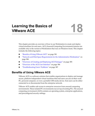 VMware, Inc. 381
18
This chapter provides an overview of how to use Workstation to create and deploy 
virtual machines for end users. ACE (Assured Computing Environment) features are 
available only in the version of Workstation that runs on Windows hosts. This chapter 
includes the following topics:
 “Benefits of Using VMware ACE” on page 381
 “Network and Disk Space Requirements for the Administrative Workstation” on 
page 384
 “Overview of Creating and Deploying ACE Packages” on page 385
 “Overview of the ACE User Interface” on page 386
 “Troubleshooting Users’ Problems” on page 387
Benefits of Using VMware ACE
VMware ACE is a software solution that enables organizations to deploy and manage 
secure, platform‐independent virtual machines that end users can use on their work 
PC, personal computer, or even a portable USB media device. End users can be either 
connected to or disconnected from the enterprise network.
VMware ACE enables safe access to enterprise resources from assured computing 
environments. These isolated PC environments run on top of existing PCs. The assured 
computing environment (ACE) contains an operating system, enterprise applications, 
and preconfigured security settings. 
Learning the Basics of
VMware ACE 18
 