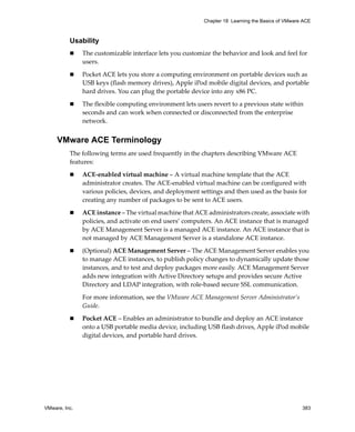 VMware, Inc. 383
Chapter 18 Learning the Basics of VMware ACE
Usability
 The customizable interface lets you customize the behavior and look and feel for 
users. 
 Pocket ACE lets you store a computing environment on portable devices such as 
USB keys (flash memory drives), Apple iPod mobile digital devices, and portable 
hard drives. You can plug the portable device into any x86 PC.
 The flexible computing environment lets users revert to a previous state within 
seconds and can work when connected or disconnected from the enterprise 
network.
VMware ACE Terminology
The following terms are used frequently in the chapters describing VMware ACE 
features:
 ACE‐enabled virtual machine – A virtual machine template that the ACE 
administrator creates. The ACE‐enabled virtual machine can be configured with 
various policies, devices, and deployment settings and then used as the basis for 
creating any number of packages to be sent to ACE users.
 ACE instance – The virtual machine that ACE administrators create, associate with 
policies, and activate on end users’ computers. An ACE instance that is managed 
by ACE Management Server is a managed ACE instance. An ACE instance that is 
not managed by ACE Management Server is a standalone ACE instance.
 (Optional) ACE Management Server – The ACE Management Server enables you 
to manage ACE instances, to publish policy changes to dynamically update those 
instances, and to test and deploy packages more easily. ACE Management Server 
adds new integration with Active Directory setups and provides secure Active 
Directory and LDAP integration, with role‐based secure SSL communication.
For more information, see the VMware ACE Management Server Administrator’s 
Guide.
 Pocket ACE – Enables an administrator to bundle and deploy an ACE instance 
onto a USB portable media device, including USB flash drives, Apple iPod mobile 
digital devices, and portable hard drives.
 