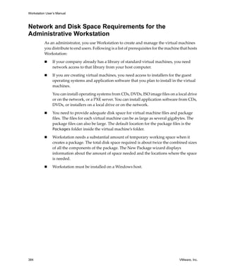 Workstation User’s Manual
384 VMware, Inc.
Network and Disk Space Requirements for the
Administrative Workstation
As an administrator, you use Workstation to create and manage the virtual machines 
you distribute to end users. Following is a list of prerequisites for the machine that hosts 
Workstation:
 If your company already has a library of standard virtual machines, you need 
network access to that library from your host computer.
 If you are creating virtual machines, you need access to installers for the guest 
operating systems and application software that you plan to install in the virtual 
machines. 
You can install operating systems from CDs, DVDs, ISO image files on a local drive 
or on the network, or a PXE server. You can install application software from CDs, 
DVDs, or installers on a local drive or on the network. 
 You need to provide adequate disk space for virtual machine files and package 
files. The files for each virtual machine can be as large as several gigabytes. The 
package files can also be large. The default location for the package files is the 
Packages folder inside the virtual machine’s folder.
 Workstation needs a substantial amount of temporary working space when it 
creates a package. The total disk space required is about twice the combined sizes 
of all the components of the package. The New Package wizard displays 
information about the amount of space needed and the locations where the space 
is needed.
 Workstation must be installed on a Windows host.
 