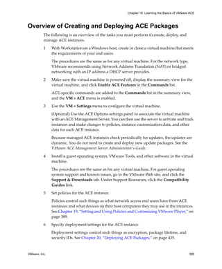 VMware, Inc. 385
Chapter 18 Learning the Basics of VMware ACE
Overview of Creating and Deploying ACE Packages
The following is an overview of the tasks you must perform to create, deploy, and 
manage ACE instances.
1 With Workstation on a Windows host, create or clone a virtual machine that meets 
the requirements of your end users. 
The procedures are the same as for any virtual machine. For the network type, 
VMware recommends using Network Address Translation (NAT) or bridged 
networking with an IP address a DHCP server provides.
2 Make sure the virtual machine is powered off, display the summary view for the 
virtual machine, and click Enable ACE Features in the Commands list. 
ACE‐specific commands are added to the Commands list in the summary view, 
and the VM > ACE menu is enabled.
3 Use the VM > Settings menu to configure the virtual machine.
(Optional) Use the ACE Options settings panel to associate the virtual machine 
with an ACE Management Server. You can then use the server to activate and track 
instances and make changes to policies, instance customization data, and other 
data for each ACE instance. 
Because managed ACE instances check periodically for updates, the updates are 
dynamic. You do not need to create and deploy new update packages. See the 
VMware ACE Management Server Administrator’s Guide.
4 Install a guest operating system, VMware Tools, and other software in the virtual 
machine. 
The procedures are the same as for any virtual machine. For guest operating 
system support and known issues, go to the VMware Web site, and click the 
Support & Downloads tab. Under Support Resources, click the Compatibility 
Guides link.
5 Set policies for the ACE instance. 
Policies control such things as what network access end users have from ACE 
instances and what devices on their host computers they may use in the instances. 
See Chapter 19, “Setting and Using Policies and Customizing VMware Player,” on 
page 389. 
6 Specify deployment settings for the ACE instance. 
Deployment settings control such things as encryption, package lifetime, and 
security IDs. See Chapter 20, “Deploying ACE Packages,” on page 435.
 