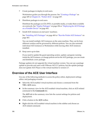 Workstation User’s Manual
386 VMware, Inc.
7 Create packages to deploy to end users. 
Workstation guides you through the process. See “Creating a Package” on 
page 449 or Chapter 21, “Pocket ACE,” on page 457.
8 Distribute packages to end users.
Distribute the packages on CD, DVD, or portable media, or make them available 
on a network. See “Deploy Packages” on page 456 or “Deploying the ACE Package 
on a Portable Device” on page 461.
9 Install ACE instances on end users’ machines.
See “Installing ACE Packages” on page 465 or “Run the Pocket ACE Instance” on 
page 463.
You can install multiple ACE instances on the same machine. They can be from 
different vendors and be governed by different policies. You can also uninstall 
individual ACE instances or Workstation while leaving other ACE instances 
installed.
10 Keep users up‐to‐date.
If you need to update the guest operating system, update a program running 
inside the ACE instance, or change policies set for the ACE package, you can create 
and distribute a new package. 
Package updates do not upgrade the virtual machine version. You can use a package 
update to provide end users with VMware ACE 2.7 policies, but the update package 
does not update ACE Player or the virtual machine to version 2.7.
Overview of the ACE User Interface
Use any of the following methods to access the policy editor, deployment settings 
editor, and packaging wizards:
 Select the ACE‐enabled virtual machine and choose a command from the 
VM > ACE menu.
 In the summary view for the ACE‐enabled virtual machine, click an ACE‐related 
command in the Commands list.
The ACE tab in the summary view lists the current settings for policies and 
deployment. 
 Click a button in the ACE toolbar.
 Right‐click the ACE‐enabled virtual machine in the sidebar and choose an 
ACE‐related command. 
 