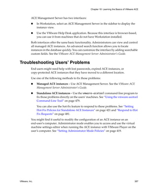 VMware, Inc. 387
Chapter 18 Learning the Basics of VMware ACE
ACE Management Server has two interfaces:
 In Workstation, select an ACE Management Server in the sidebar to display the 
instance view. 
 Use the VMware Help Desk application. Because this interface is browser‐based, 
you can use it from machines that do not have Workstation installed.
Both interfaces offer the same basic functionality. Administrators can view and control 
all managed ACE instances. An advanced search function allows you to locate 
instances in the database quickly. You can customize the interface by adding searchable 
custom fields. See the VMware ACE Management Server Administrator’s Guide.
Troubleshooting Users’ Problems
End users might need help with lost passwords, expired ACE instances, or 
copy‐protected ACE instances that they have moved to a different location. 
Use one of the following methods to fix those problems:
 Managed ACE instances – Use ACE Management Server. See the VMware ACE 
Management Server Administrator’s Guide.
 Standalone ACE instances – Use the vmware-acetool command‐line program to 
fix those problems directly on the users’ machines. See “Using the vmware‐acetool 
Command‐Line Tool” on page 479. 
You can also use the hot‐fix feature to respond to these problems. See “Setting 
Hot‐Fix Policies for Standalone ACE Instances” on page 421 and “Respond to Hot 
Fix Requests” on page 481.
You might find it useful to modify the configuration of an ACE instance on an 
end‐user’s computer. Administrator mode enables you to access and use the virtual 
machine settings editor when running the ACE instance with VMware Player on the 
user’s computer. See “Setting Administrator Mode Policies” on page 419.
 