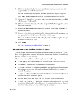 VMware, Inc. 39
Chapter 2 Installing and Upgrading VMware Workstation
9 (Optional) Confirm whether VMware can collect anonymous system data and 
usage statistics for product improvement.
The data collection process does not affect the performance of your computer. 
Click Learn More to review details of the information that VMware collects.
10 (Optional) To change User experience improvement program settings, select Edit 
> Preferences > Feedback tab. 
11 (Optional) Enter the directory path to the Integrated Virtual Debugger for Eclipse 
if Eclipse is installed.
12 Select either Yes or No to confirm whether you want to install the Eclipse C/C++ 
debugging plug‐in.
13 On some Linux distributions, if the installer detects insufficient file descriptors you 
can update the hard limit for open files on the installer page.
If the hard limit for open files is 1024 or less, the virtual machine may fail if a large 
number of snapshots are used.
14 Click Install.
See “Start Workstation on a Linux Host” on page 48.
Using Command-Line Installation Options
You can also use command‐line installation options to install Workstation on a Linux 
host. To use the options, you must be logged in as root. After finishing the installation 
process, exit from the root account.
The common command‐line installation options are the following:
 --gtk – Opens the GUI‐based VMware installer, which is the default option.
 --console – Allows you to use the terminal for installation. 
 --custom – Shows all the installation questions. You can customize the installation 
directories, set or reset the Eclipse directories and hard limit for the number of 
open file descriptors.
 --regular – Shows installation questions that have not been answered before or 
are required. This is the default option.
 --required – Shows only the EULA, then proceeds to install Workstation.
 --ignore-errors or -I – Allows the installation to continue even if there is an 
error in one of the installer scripts. However, the section that has an error does not 
complete, so the component may not be properly configured. 
 