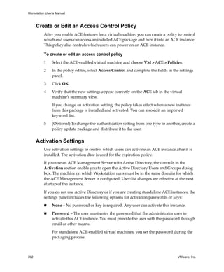 Workstation User’s Manual
392 VMware, Inc.
Create or Edit an Access Control Policy
After you enable ACE features for a virtual machine, you can create a policy to control 
which end users can access an installed ACE package and turn it into an ACE instance. 
This policy also controls which users can power on an ACE instance. 
To create or edit an access control policy
1 Select the ACE‐enabled virtual machine and choose VM > ACE > Policies.
2 In the policy editor, select Access Control and complete the fields in the settings 
panel.
3 Click OK.
4 Verify that the new settings appear correctly on the ACE tab in the virtual 
machine’s summary view.
If you change an activation setting, the policy takes effect when a new instance 
from this package is installed and activated. You can also edit an imported 
keyword list.
5 (Optional) To change the authentication setting from one type to another, create a 
policy update package and distribute it to the user.
Activation Settings
Use activation settings to control which users can activate an ACE instance after it is 
installed. The activation date is used for the expiration policy.
If you use an ACE Management Server with Active Directory, the controls in the 
Activation section enable you to open the Active Directory Users and Groups dialog 
box. The machine on which Workstation runs must be in the same domain for which 
the ACE Management Server is configured. User‐list changes are effective at the next 
startup of the instance.
If you do not use Active Directory or if you are creating standalone ACE instances, the 
settings panel includes the following options for activation passwords or keys:
 None – No password or key is required. Any user can activate this instance.
 Password – The user must enter the password that the administrator uses to 
activate this ACE instance. You must provide the user with the password through 
email or other means.
For standalone ACE‐enabled virtual machines, you set the password during the 
packaging process.
 