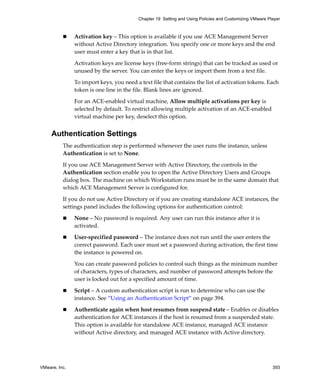 VMware, Inc. 393
Chapter 19 Setting and Using Policies and Customizing VMware Player
 Activation key – This option is available if you use ACE Management Server 
without Active Directory integration. You specify one or more keys and the end 
user must enter a key that is in that list. 
Activation keys are license keys (free‐form strings) that can be tracked as used or 
unused by the server. You can enter the keys or import them from a text file. 
To import keys, you need a text file that contains the list of activation tokens. Each 
token is one line in the file. Blank lines are ignored.
For an ACE‐enabled virtual machine, Allow multiple activations per key is 
selected by default. To restrict allowing multiple activation of an ACE‐enabled 
virtual machine per key, deselect this option. 
Authentication Settings
The authentication step is performed whenever the user runs the instance, unless 
Authentication is set to None.
If you use ACE Management Server with Active Directory, the controls in the 
Authentication section enable you to open the Active Directory Users and Groups 
dialog box. The machine on which Workstation runs must be in the same domain that 
which ACE Management Server is configured for.
If you do not use Active Directory or if you are creating standalone ACE instances, the 
settings panel includes the following options for authentication control:
 None – No password is required. Any user can run this instance after it is 
activated.
 User‐specified password – The instance does not run until the user enters the 
correct password. Each user must set a password during activation, the first time 
the instance is powered on. 
You can create password policies to control such things as the minimum number 
of characters, types of characters, and number of password attempts before the 
user is locked out for a specified amount of time.
 Script – A custom authentication script is run to determine who can use the 
instance. See “Using an Authentication Script” on page 394.
 Authenticate again when host resumes from suspend state – Enables or disables 
authentication for ACE instances if the host is resumed from a suspended state. 
This option is available for standalone ACE instance, managed ACE instance 
without Active directory, and managed ACE instance with Active directory.
 