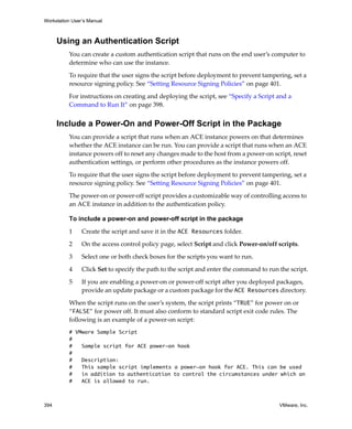Workstation User’s Manual
394 VMware, Inc.
Using an Authentication Script
You can create a custom authentication script that runs on the end user’s computer to 
determine who can use the instance.
To require that the user signs the script before deployment to prevent tampering, set a 
resource signing policy. See “Setting Resource Signing Policies” on page 401.
For instructions on creating and deploying the script, see “Specify a Script and a 
Command to Run It” on page 398.
Include a Power-On and Power-Off Script in the Package
You can provide a script that runs when an ACE instance powers on that determines 
whether the ACE instance can be run. You can provide a script that runs when an ACE 
instance powers off to reset any changes made to the host from a power‐on script, reset 
authentication settings, or perform other procedures as the instance powers off. 
To require that the user signs the script before deployment to prevent tampering, set a 
resource signing policy. See “Setting Resource Signing Policies” on page 401.
The power‐on or power‐off script provides a customizable way of controlling access to 
an ACE instance in addition to the authentication policy.
To include a power-on and power-off script in the package
1 Create the script and save it in the ACE Resources folder. 
2 On the access control policy page, select Script and click Power‐on/off scripts.
3 Select one or both check boxes for the scripts you want to run.
4 Click Set to specify the path to the script and enter the command to run the script.
5 If you are enabling a power‐on or power‐off script after you deployed packages, 
provide an update package or a custom package for the ACE Resources directory.
When the script runs on the user’s system, the script prints “TRUE” for power on or 
“FALSE” for power off. It must also conform to standard script exit code rules. The 
following is an example of a power‐on script:
# VMware Sample Script
#
# Sample script for ACE power-on hook
#
# Description:
# This sample script implements a power-on hook for ACE. This can be used
# in addition to authentication to control the circumstances under which an
# ACE is allowed to run.
 
