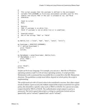 VMware, Inc. 395
Chapter 19 Setting and Using Policies and Customizing VMware Player
#
# This script assumes that the username is defined in the environment
# variable TEST_USERNAME (a ficticious environment variable used for this
# sample) and returns TRUE if the user is allowed to run, and FALSE
# otherwise.
#
# Input to script:
# None.
#
# Returns:
# TRUE if username is on white list.
# FALSE if username is not on white list or is undefined.
#
# Expected output:
# One of the strings "TRUE" or "FALSE"
#
my @white_list = ("alan", "bob", "mary", "sonia", "chris");
my $username = $ENV{TEST_USERNAME};
if (! defined $username) {
print "FALSE";
exit(0);
}
my @grepNames = grep(/$username/, @white_list);
if (@grepNames == 1) {
print "TRUE";
exit(0);
}
print "FALSE";
exit(0);
Scripts can be in any language. For example, you can use a .bat file on Windows 
operating systems or perl or sh on Linux operating systems. A script provides 
Workstation with a command‐line executable file or a script file in the ACE Resources 
directory. The guidelines a script must follow depend on which policy the script is 
implementing. 
The script must exit with a 0 (zero) value to be considered a success. Any other output 
results in failure. Upon success, the stdout output of the script is examined. For a given 
policy, this should be a specific value such as TRUE or FALSE. For a power‐on script, 
output should be TRUE or FALSE. The authentication script output is used as a 
password. The host to guest data script is a string in a particular format such as 
guestinfo.var1="value1"nguestinof.var2="value2".
 