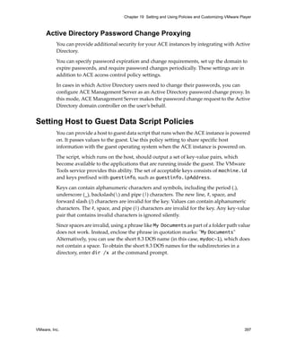 VMware, Inc. 397
Chapter 19 Setting and Using Policies and Customizing VMware Player
Active Directory Password Change Proxying
You can provide additional security for your ACE instances by integrating with Active 
Directory.
You can specify password expiration and change requirements, set up the domain to 
expire passwords, and require password changes periodically. These settings are in 
addition to ACE access control policy settings. 
In cases in which Active Directory users need to change their passwords, you can 
configure ACE Management Server as an Active Directory password change proxy. In 
this mode, ACE Management Server makes the password change request to the Active 
Directory domain controller on the user’s behalf.
Setting Host to Guest Data Script Policies
You can provide a host to guest data script that runs when the ACE instance is powered 
on. It passes values to the guest. Use this policy setting to share specific host 
information with the guest operating system when the ACE instance is powered on.
The script, which runs on the host, should output a set of key‐value pairs, which 
become available to the applications that are running inside the guest. The VMware 
Tools service provides this ability. The set of acceptable keys consists of machine.id 
and keys prefixed with guestinfo, such as guestinfo.ipAddress.
Keys can contain alphanumeric characters and symbols, including the period (.), 
underscore (_), backslash() and pipe (|) characters. The new line, #, space, and 
forward slash (/) characters are invalid for the key. Values can contain alphanumeric 
characters. The #, space, and pipe (|) characters are invalid for the key. Any key‐value 
pair that contains invalid characters is ignored silently. 
Since spaces are invalid, using a phrase like My Documents as part of a folder path value 
does not work. Instead, enclose the phrase in quotation marks: ʺMy Documentsʺ
Alternatively, you can use the short 8.3 DOS name (in this case, mydoc~1), which does 
not contain a space. To obtain the short 8.3 DOS names for the subdirectories in a 
directory, enter dir /x at the command prompt.
 