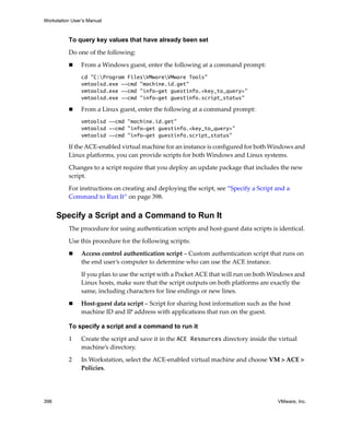 Workstation User’s Manual
398 VMware, Inc.
To query key values that have already been set
Do one of the following:
 From a Windows guest, enter the following at a command prompt:
cd "C:Program FilesVMwareVMware Tools"
vmtoolsd.exe --cmd "machine.id.get"
vmtoolsd.exe --cmd "info-get guestinfo.<key_to_query>"
vmtoolsd.exe --cmd "info-get guestinfo.script_status"
 From a Linux guest, enter the following at a command prompt:
vmtoolsd --cmd "machine.id.get"
vmtoolsd --cmd "info-get guestinfo.<key_to_query>"
vmtoolsd --cmd "info-get guestinfo.script_status"
If the ACE‐enabled virtual machine for an instance is configured for both Windows and 
Linux platforms, you can provide scripts for both Windows and Linux systems.
Changes to a script require that you deploy an update package that includes the new 
script.
For instructions on creating and deploying the script, see “Specify a Script and a 
Command to Run It” on page 398.
Specify a Script and a Command to Run It
The procedure for using authentication scripts and host‐guest data scripts is identical. 
Use this procedure for the following scripts:
 Access control authentication script – Custom authentication script that runs on 
the end user’s computer to determine who can use the ACE instance.
If you plan to use the script with a Pocket ACE that will run on both Windows and 
Linux hosts, make sure that the script outputs on both platforms are exactly the 
same, including characters for line endings or new lines.
 Host‐guest data script – Script for sharing host information such as the host 
machine ID and IP address with applications that run on the guest. 
To specify a script and a command to run it
1 Create the script and save it in the ACE Resources directory inside the virtual 
machine’s directory.
2 In Workstation, select the ACE‐enabled virtual machine and choose VM > ACE > 
Policies.
 