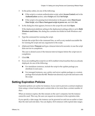 VMware, Inc. 399
Chapter 19 Setting and Using Policies and Customizing VMware Player
3 In the policy editor, do one of the following:
 If the script is a custom authentication script, select Access Control and in the 
Authentication section, select Script and click Set Script. 
 If the script is for passing host information to the guest, select Host‐Guest 
Data Script, select Run a host‐guest script at power on, and click Set. 
4 In the dialog box that appears, browse to the script file and click Open. 
If the deployment platform setting in the deployment settings editor is set to Both 
Windows and Linux, this dialog box contains text fields for both Windows and 
Linux. 
5 Type the command for running the script. 
Include the script file in the command line, as well as any needed executable file 
for running the script and any arguments to the script.
6 (Optional) Select Timeout and type a timeout interval in seconds, in case the script 
does not run to completion. 
The user is denied access if the timeout interval elapses before the script runs to 
completion.
7 Click OK.
8 If you are enabling this script for an ACE‐enabled virtual machine that you already 
deployed, do one of the following:
 For standalone instances, include the script in the update package you 
distribute to end users.
 For managed instances, use a policy and server update package or a custom 
package that includes the ACE Resources directory to provide end users with 
the script.
Setting Expiration Policies
Expiration policies are useful, for instance, if you want to prevent a contract employee 
from using a virtual machine past a certain date or for more than a certain number of 
days. 
When an instance expires, the files remain on the user’s computer, but the instance 
cannot be used. This way, the user can request an extension to the expiration date.
If you specify a date range, the instance can be powered on and run no earlier or later 
than the start and end dates. You can deploy ACE instances with expired date ranges.
 