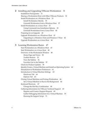 Workstation User’s Manual
4 VMware, Inc.
2 Installing and Upgrading VMware Workstation 31
Installation Prerequisites 31
Sharing a Workstation Host with Other VMware Products 32
Install Workstation on a Windows Host 33
Install Workstation Silently 35
Uninstall Workstation from a Windows Host 37
Install Workstation on a Linux Host 37
Using Command‐Line Installation Options 39
Uninstall Workstation from a Linux Host 40
Preparing for an Upgrade 40
Upgrade Workstation on a Windows Host 41
Upgrading to a Windows Vista and Windows 7 Host 42
Upgrade Workstation on a Linux Host 44
3 Learning Workstation Basics 47
Start Workstation on a Windows Host 47
Start Workstation on a Linux Host 48
Overview of the Workstation Window 48
Home Page and Views 50
Toolbar Buttons 53
View the Sidebar 56
Favorites List in the Sidebar 57
Check for Product Updates 59
Quickly Create a Virtual Machine and Install an Operating System 60
Introduction to Workstation Preferences 61
Introduction to Virtual Machine Settings  63
Hardware Tab 64
Options Tab 65
Closing Virtual Machines and Exiting Workstation 66
Set a Virtual Machine to Run in the Background 66
Keyboard Shortcuts  67
Change the Hot‐Key Combination 68
Gathering Information for VMware Technical Support 69
Register and Create a Support Request 69
Gather Debugging Information for a Virtual Machine 70
Running the Support Script 71
 