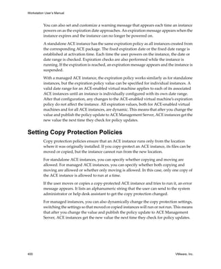 Workstation User’s Manual
400 VMware, Inc.
You can also set and customize a warning message that appears each time an instance 
powers on as the expiration date approaches. An expiration message appears when the 
instance expires and the instance can no longer be powered on.
A standalone ACE instance has the same expiration policy as all instances created from 
the corresponding ACE package. The fixed expiration date or the fixed date range is 
established at activation time. Each time the user powers on the instance, the date or 
date range is checked. Expiration checks are also performed while the instance is 
running. If the expiration is reached, an expiration message appears and the instance is 
suspended. 
With a managed ACE instance, the expiration policy works similarly as for standalone 
instances, but the expiration policy value can be specified for individual instances. A 
valid date range for an ACE‐enabled virtual machine applies to each of its associated 
ACE instances until an instance is individually configured with its own date range. 
After that configuration, any changes to the ACE‐enabled virtual machine’s expiration 
policy do not affect the instance. All expiration values, both for ACE‐enabled virtual 
machines and for all ACE instances, are dynamic. This means that after you change the 
value and publish the policy update to ACE Management Server, ACE instances get the 
new value the next time they check for policy updates.
Setting Copy Protection Policies
Copy protection policies ensure that an ACE instance runs only from the location 
where it was originally installed. If you copy‐protect an ACE instance, its files can be 
moved or copied, but the instance cannot run from the new location.
For standalone ACE instances, you can specify whether copying and moving are 
allowed. For managed ACE instances, you can specify whether both copying and 
moving are allowed or whether only moving is allowed. In this case, only one copy of 
the ACE instance is allowed to run at a time.
If the user moves or copies a copy‐protected ACE instance and tries to run it, an error 
message appears. It lists an alphanumeric string that the user can send to the system 
administrator or help desk assistant to get the copy protection changed.
For managed instances, you can also dynamically change the copy protection settings, 
switching the settings so that moved or copied instances will run or not run. This means 
that after you change the value and publish the policy update to ACE Management 
Server, ACE instances get the new value the next time they check for policy updates.
 