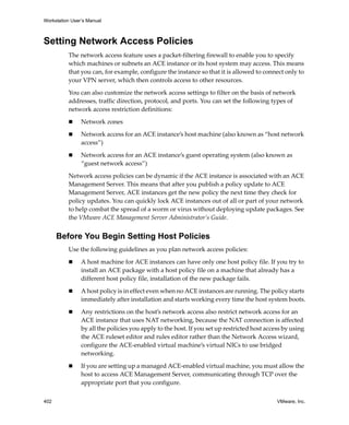 Workstation User’s Manual
402 VMware, Inc.
Setting Network Access Policies
The network access feature uses a packet‐filtering firewall to enable you to specify 
which machines or subnets an ACE instance or its host system may access. This means 
that you can, for example, configure the instance so that it is allowed to connect only to 
your VPN server, which then controls access to other resources.
You can also customize the network access settings to filter on the basis of network 
addresses, traffic direction, protocol, and ports. You can set the following types of 
network access restriction definitions:
 Network zones
 Network access for an ACE instance’s host machine (also known as “host network 
access”)
 Network access for an ACE instance’s guest operating system (also known as 
“guest network access”)
Network access policies can be dynamic if the ACE instance is associated with an ACE 
Management Server. This means that after you publish a policy update to ACE 
Management Server, ACE instances get the new policy the next time they check for 
policy updates. You can quickly lock ACE instances out of all or part of your network 
to help combat the spread of a worm or virus without deploying update packages. See 
the VMware ACE Management Server Administrator’s Guide.
Before You Begin Setting Host Policies
Use the following guidelines as you plan network access policies:
 A host machine for ACE instances can have only one host policy file. If you try to 
install an ACE package with a host policy file on a machine that already has a 
different host policy file, installation of the new package fails.
 A host policy is in effect even when no ACE instances are running. The policy starts 
immediately after installation and starts working every time the host system boots.
 Any restrictions on the host’s network access also restrict network access for an 
ACE instance that uses NAT networking, because the NAT connection is affected 
by all the policies you apply to the host. If you set up restricted host access by using 
the ACE ruleset editor and rules editor rather than the Network Access wizard, 
configure the ACE‐enabled virtual machine’s virtual NICs to use bridged 
networking.
 If you are setting up a managed ACE‐enabled virtual machine, you must allow the 
host to access ACE Management Server, communicating through TCP over the 
appropriate port that you configure.
 