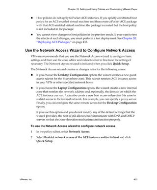 VMware, Inc. 403
Chapter 19 Setting and Using Policies and Customizing VMware Player
 Host policies do not apply to Pocket ACE instances. If you specify a restricted host 
policy for an ACE‐enabled virtual machine and then create a Pocket ACE package 
with that ACE‐enabled virtual machine, the package is created but the host policy 
is not included in the package.
 You cannot view changes to host policies in the preview mode. If you want to test 
the effects of such changes, you must perform a test deployment. See Chapter 20, 
“Deploying ACE Packages,” on page 435.
Use the Network Access Wizard to Configure Network Access
VMware recommends that you use the Network Access wizard to configure basic 
settings and then use the zone editor and ruleset editor to fine‐tune the settings if 
necessary. The Network Access wizard is initiated when you click Quick Setup.
The Network Access wizard creates or changes rules for the following zones:
 If you choose the Desktop Configuration option, the wizard creates a new guest 
access ruleset for the Everywhere zone. This ruleset restricts ACE instance access 
to your VPN or other specified network hosts.
 If you choose the Laptop Configuration option, the wizard creates a new internal 
zone that restricts the network address and, optionally, the domain on which the 
ACE instance can run. It can also create a new host access ruleset for this zone to 
restrict access to the internal network. For example, you can specify a proxy server. 
Finally, you can configure the same remote access for the Desktop Configuration 
option.
If you use this option and you do not modify any of the default settings that the 
wizard provides, the host is still allowed to communicate with DNS and DHCP 
servers so that the zone‐detection mechanism can function properly. 
To use the Network Access wizard to configure network access
1 In the policy editor, select Network Access.
2 Select Restrict network access of the ACE instance and/or its host and click 
Quick Setup.
 