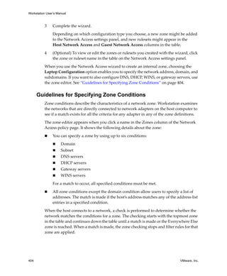 Workstation User’s Manual
404 VMware, Inc.
3 Complete the wizard.
Depending on which configuration type you choose, a new zone might be added 
to the Network Access settings panel, and new rulesets might appear in the 
Host Network Access and Guest Network Access columns in the table.
4 (Optional) To view or edit the zones or rulesets you created with the wizard, click 
the zone or ruleset name in the table on the Network Access settings panel.
When you use the Network Access wizard to create an internal zone, choosing the 
Laptop Configuration option enables you to specify the network address, domain, and 
subdomains. If you want to also configure DNS, DHCP, WINS, or gateway servers, use 
the zone editor. See “Guidelines for Specifying Zone Conditions” on page 404.
Guidelines for Specifying Zone Conditions
Zone conditions describe the characteristics of a network zone. Workstation examines 
the networks that are directly connected to network adapters on the host computer to 
see if a match exists for all the criteria for any adapter in any of the zone definitions. 
The zone editor appears when you click a name in the Zones column of the Network 
Access policy page. It shows the following details about the zone:
 You can specify a zone by using up to six conditions:
 Domain
 Subnet
 DNS servers
 DHCP servers
 Gateway servers
 WINS servers
For a match to occur, all specified conditions must be met. 
 All zone conditions except the domain condition allow users to specify a list of 
addresses. The match is made if the host’s address matches any of the address‐list 
entries in a specified condition.
When the host connects to a network, a check is performed to determine whether the 
network matches the conditions for a zone. The checking starts with the topmost zone 
in the table and continues down the table until a match is made or the Everywhere Else 
zone is reached. When a match is made, the zone checking stops and filter rules for that 
zone are applied.
 