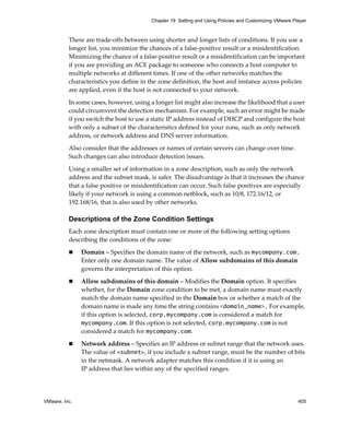 VMware, Inc. 405
Chapter 19 Setting and Using Policies and Customizing VMware Player
There are trade‐offs between using shorter and longer lists of conditions. If you use a 
longer list, you minimize the chances of a false‐positive result or a misidentification. 
Minimizing the chance of a false‐positive result or a misidentification can be important 
if you are providing an ACE package to someone who connects a host computer to 
multiple networks at different times. If one of the other networks matches the 
characteristics you define in the zone definition, the host and instance access policies 
are applied, even if the host is not connected to your network.
In some cases, however, using a longer list might also increase the likelihood that a user 
could circumvent the detection mechanism. For example, such an error might be made 
if you switch the host to use a static IP address instead of DHCP and configure the host 
with only a subset of the characteristics defined for your zone, such as only network 
address, or network address and DNS server information. 
Also consider that the addresses or names of certain servers can change over time. 
Such changes can also introduce detection issues.
Using a smaller set of information in a zone description, such as only the network 
address and the subnet mask, is safer. The disadvantage is that it increases the chance 
that a false positive or misidentification can occur. Such false positives are especially 
likely if your network is using a common netblock, such as 10/8, 172.16/12, or 
192.168/16, that is also used by other networks. 
Descriptions of the Zone Condition Settings
Each zone description must contain one or more of the following setting options 
describing the conditions of the zone:
 Domain – Specifies the domain name of the network, such as mycompany.com. 
Enter only one domain name. The value of Allow subdomains of this domain 
governs the interpretation of this option.
 Allow subdomains of this domain – Modifies the Domain option. It specifies 
whether, for the Domain zone condition to be met, a domain name must exactly 
match the domain name specified in the Domain box or whether a match of the 
domain name is made any time the string contains <domain_name>. For example, 
if this option is selected, corp.mycompany.com is considered a match for 
mycompany.com. If this option is not selected, corp.mycompany.com is not 
considered a match for mycompany.com.
 Network address – Specifies an IP address or subnet range that the network uses. 
The value of <subnet>, if you include a subnet range, must be the number of bits 
in the netmask. A network adapter matches this condition if it is using an 
IP address that lies within any of the specified ranges.
 