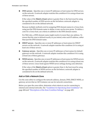 Workstation User’s Manual
406 VMware, Inc.
 DNS servers – Specifies one or more IP addresses or host names for DNS servers 
on the network. A network adapter matches this condition if it is using at least one 
of these servers.
If the value of the Match at least option is greater than 1, the host must be using 
the specified number of DNS servers on the list before a network adapter is 
considered to be on the defined network. 
Because multiple methods exist for assigning DNS domain names to a Linux host, 
using just the DNS domain name to define a zone can be error prone. To define a 
zone for a Linux host, use criteria in addition to the DNS domain names. 
For Web sites, a DNS domain name might resolve to more than one address. To 
ensure that the zone is defined exactly as you intend, enter each IP address, rather 
than just the DNS domain name. 
 DHCP servers – Specifies one or more IP addresses or host names for DHCP 
servers on the network. A network adapter matches this condition if it is using at 
least one of these servers.
 Gateway servers – Specifies one or more IP addresses or host names for default 
gateways on the network. A network adapter matches this condition if it is using 
at least one of these gateways.
 WINS servers – Specifies one or more IP addresses or host names for WINS servers 
on the network. A network adapter matches this condition if it is using at least one 
of these servers. Linux hosts ignore WINS server settings during zone detection.
If the value of the Match at least option is greater than 1, the host must be using 
the specified number of WINS servers on the list before a network adapter is 
considered to be on the defined network. 
Add or Edit a Network Zone
Use the zone editor to configure the network address, domain, DNS, DHCP, WINS, or 
gateway servers that an ACE instance can use for network connections. 
Before you open the zone editor, determine what criteria to use for connecting to 
internal and external networks. See “Guidelines for Specifying Zone Conditions” on 
page 404 and “Descriptions of the Zone Condition Settings” on page 405.
 