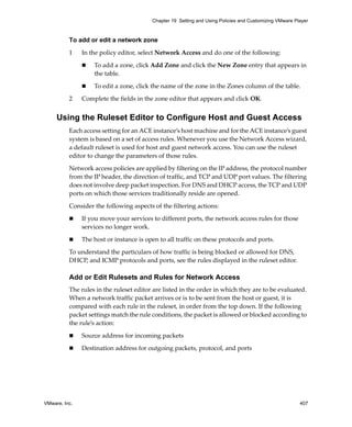 VMware, Inc. 407
Chapter 19 Setting and Using Policies and Customizing VMware Player
To add or edit a network zone
1 In the policy editor, select Network Access and do one of the following:
 To add a zone, click Add Zone and click the New Zone entry that appears in 
the table.
 To edit a zone, click the name of the zone in the Zones column of the table.
2 Complete the fields in the zone editor that appears and click OK.
Using the Ruleset Editor to Configure Host and Guest Access
Each access setting for an ACE instance’s host machine and for the ACE instance’s guest 
system is based on a set of access rules. Whenever you use the Network Access wizard, 
a default ruleset is used for host and guest network access. You can use the ruleset 
editor to change the parameters of those rules.
Network access policies are applied by filtering on the IP address, the protocol number 
from the IP header, the direction of traffic, and TCP and UDP port values. The filtering 
does not involve deep packet inspection. For DNS and DHCP access, the TCP and UDP 
ports on which those services traditionally reside are opened. 
Consider the following aspects of the filtering actions:
 If you move your services to different ports, the network access rules for those 
services no longer work.
 The host or instance is open to all traffic on these protocols and ports. 
To understand the particulars of how traffic is being blocked or allowed for DNS, 
DHCP, and ICMP protocols and ports, see the rules displayed in the ruleset editor.
Add or Edit Rulesets and Rules for Network Access
The rules in the ruleset editor are listed in the order in which they are to be evaluated. 
When a network traffic packet arrives or is to be sent from the host or guest, it is 
compared with each rule in the ruleset, in order from the top down. If the following 
packet settings match the rule conditions, the packet is allowed or blocked according to 
the rule’s action:
 Source address for incoming packets
 Destination address for outgoing packets, protocol, and ports
 