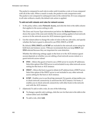Workstation User’s Manual
408 VMware, Inc.
The packet is compared to each rule in order until it matches a rule or it was compared 
with all of the rules. When a match is made, the packet‐to‐rule comparison ends. 
The packet is not compared to subsequent rules in the ordered list. If it was compared 
to all rules without a match, the default rule action is applied. 
To add and edit rulesets and rules for network access
1 In the policy editor, select Network Access, and click the link in the table column 
that applies to the access setting to edit.
The Zone and Access Type information just below the Ruleset Name text box 
shows the name of the zone and whether the access setting applies to host network 
access or to the network access for ACE instances (guest access).
2 Use the ruleset editor to change the order of rules in the set, edit rules, and specify 
whether the host or guest is allowed to use DNS, DHCP, or ICMP.
By default, DNS, DHCP, and ICMP are included in the network access setup for 
both host and instance access. VMware recommends that you keep DHCP and 
DNS selected because they are important for zone detection.
Whether the following settings apply to the host or to the ACE instance (guest 
access) depends on whether you are editing a host network access ruleset or a 
guest network access ruleset:
 DNS – Allows the guest or host to use a DNS server to resolve IP addresses. 
Select this option if the DNS server is not included in any other network access 
setting for this host or ACE instance.
 DHCP – Allows the host or guest to obtain its IP address from a DHCP server. 
Select this option if the DHCP server is not included in any other network 
access setting for the host or ACE instance.
 ICMP – Enables you to use the ping command. For guests, ping enables you 
to check network connectivity to and from the ACE instance. For hosts, it 
enables you to check network connectivity with other hosts in the network 
and with the ACE instance.
3 (Optional) To add or edit a rule, do one of the following:
 To change a specific rule’s settings, click the row for that rule in the table in the 
ruleset editor and click Edit.
 To add a rule, click Add. 
 